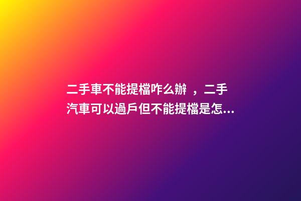 二手車不能提檔咋么辦，二手汽車可以過戶但不能提檔是怎么回事